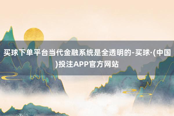 买球下单平台当代金融系统是全透明的-买球·(中国)投注APP官方网站