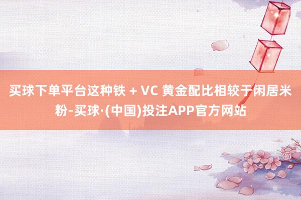 买球下单平台这种铁 + VC 黄金配比相较于闲居米粉-买球·(中国)投注APP官方网站