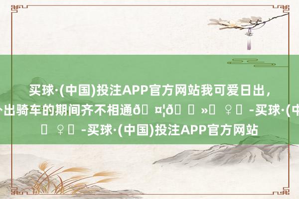 买球·(中国)投注APP官方网站我可爱日出，你可爱夕阳，咱们连外出骑车的期间齐不相通🤦🏻‍♀️-买球·(中国)投注APP官方网站