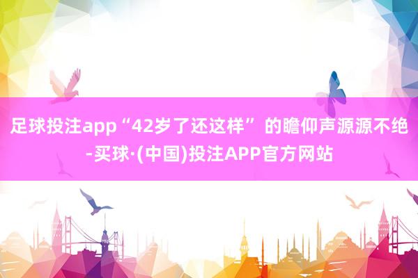 足球投注app“42岁了还这样” 的瞻仰声源源不绝-买球·(中国)投注APP官方网站