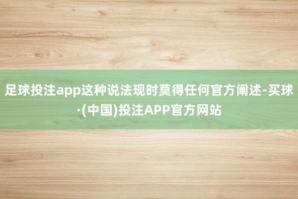 足球投注app这种说法现时莫得任何官方阐述-买球·(中国)投注APP官方网站