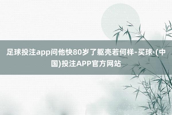 足球投注app问他快80岁了躯壳若何样-买球·(中国)投注APP官方网站