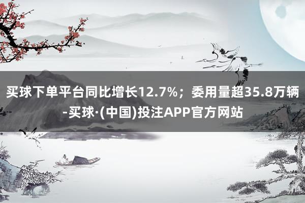 买球下单平台同比增长12.7%；委用量超35.8万辆-买球·(中国)投注APP官方网站