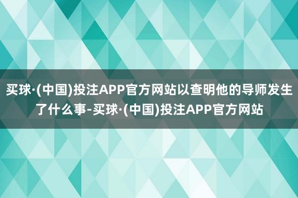 买球·(中国)投注APP官方网站以查明他的导师发生了什么事-买球·(中国)投注APP官方网站