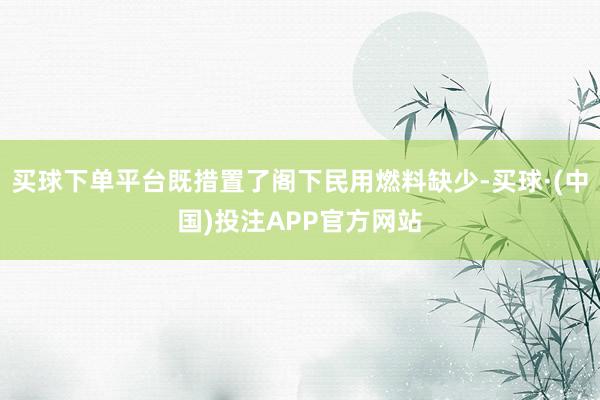 买球下单平台既措置了阁下民用燃料缺少-买球·(中国)投注APP官方网站