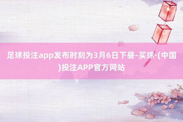 足球投注app发布时刻为3月6日下昼-买球·(中国)投注APP官方网站