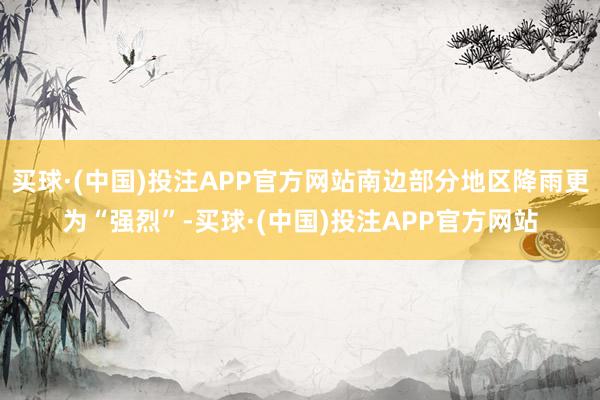 买球·(中国)投注APP官方网站南边部分地区降雨更为“强烈”-买球·(中国)投注APP官方网站