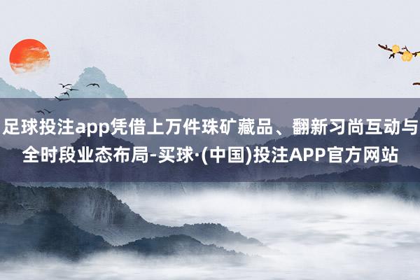 足球投注app凭借上万件珠矿藏品、翻新习尚互动与全时段业态布局-买球·(中国)投注APP官方网站