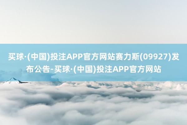 买球·(中国)投注APP官方网站赛力斯(09927)发布公告-买球·(中国)投注APP官方网站