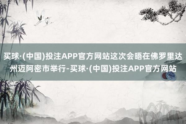 买球·(中国)投注APP官方网站这次会晤在佛罗里达州迈阿密市举行-买球·(中国)投注APP官方网站