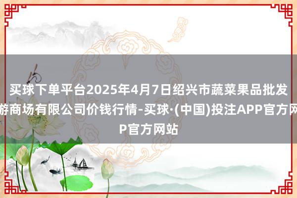 买球下单平台2025年4月7日绍兴市蔬菜果品批发交游商场有限公司价钱行情-买球·(中国)投注APP官方网站