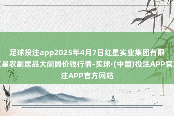 足球投注app2025年4月7日红星实业集团有限公司红星农副居品大阛阓价钱行情-买球·(中国)投注APP官方网站