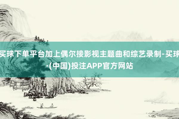 买球下单平台加上偶尔接影视主题曲和综艺录制-买球·(中国)投注APP官方网站