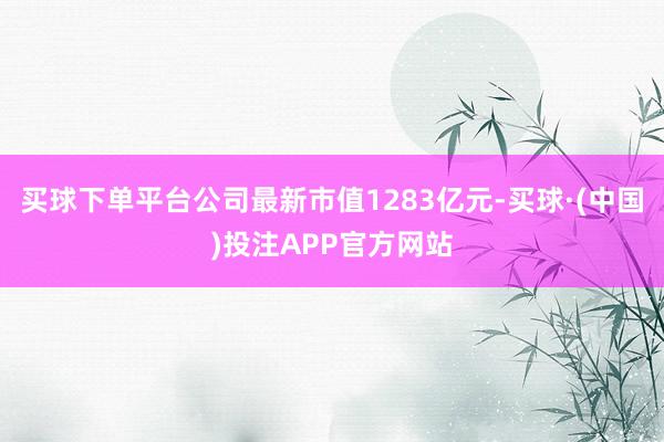 买球下单平台公司最新市值1283亿元-买球·(中国)投注APP官方网站