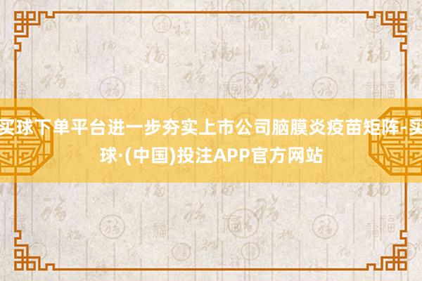 买球下单平台进一步夯实上市公司脑膜炎疫苗矩阵-买球·(中国)投注APP官方网站