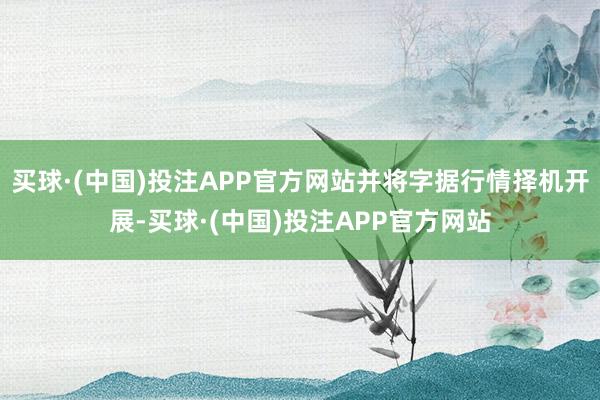 买球·(中国)投注APP官方网站并将字据行情择机开展-买球·(中国)投注APP官方网站