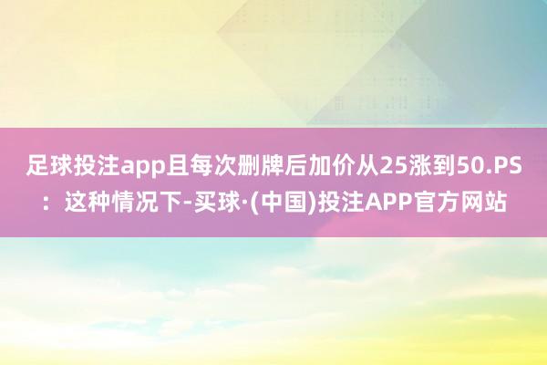 足球投注app且每次删牌后加价从25涨到50.PS：这种情况下-买球·(中国)投注APP官方网站