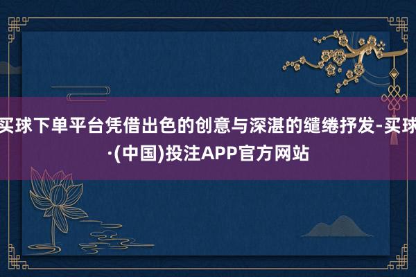 买球下单平台凭借出色的创意与深湛的缱绻抒发-买球·(中国)投注APP官方网站