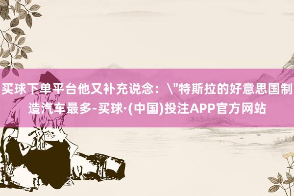 买球下单平台他又补充说念：＂特斯拉的好意思国制造汽车最多-买球·(中国)投注APP官方网站