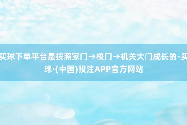 买球下单平台是按照家门→校门→机关大门成长的-买球·(中国)投注APP官方网站