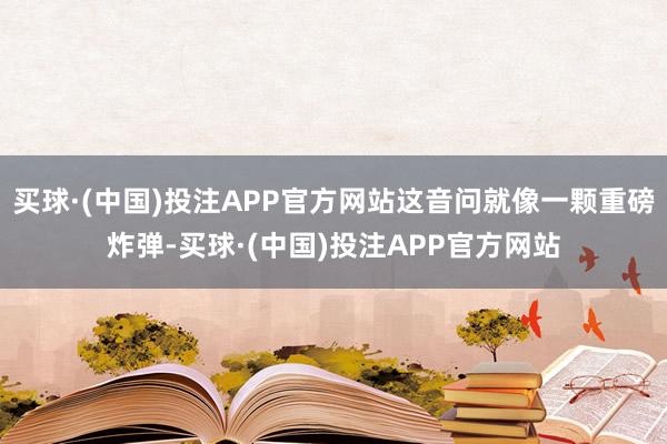 买球·(中国)投注APP官方网站这音问就像一颗重磅炸弹-买球·(中国)投注APP官方网站