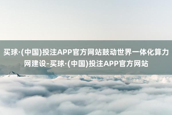 买球·(中国)投注APP官方网站鼓动世界一体化算力网建设-买球·(中国)投注APP官方网站