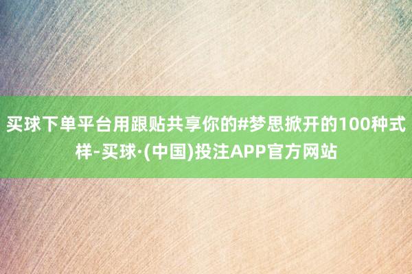买球下单平台用跟贴共享你的#梦思掀开的100种式样-买球·(中国)投注APP官方网站