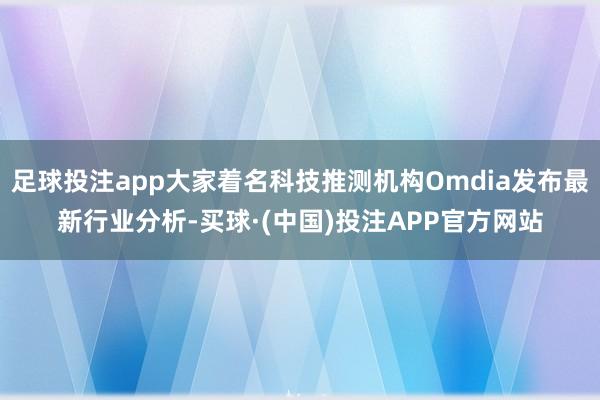 足球投注app大家着名科技推测机构Omdia发布最新行业分析-买球·(中国)投注APP官方网站