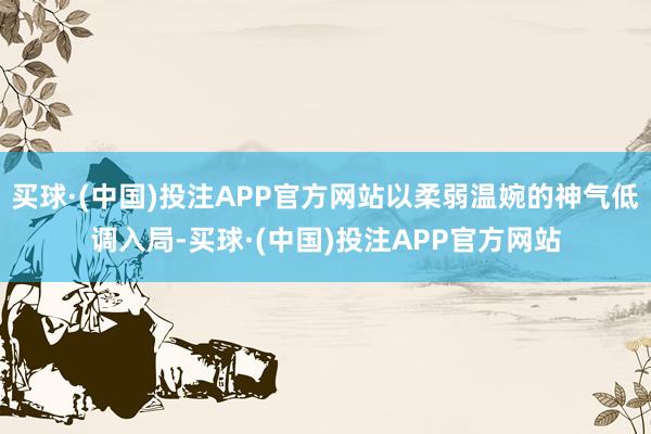 买球·(中国)投注APP官方网站以柔弱温婉的神气低调入局-买球·(中国)投注APP官方网站