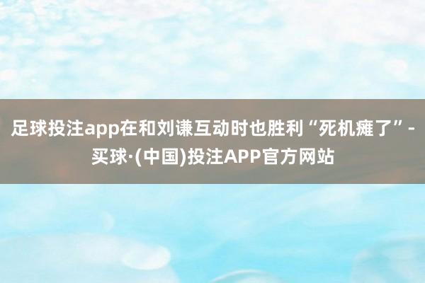 足球投注app在和刘谦互动时也胜利“死机瘫了”-买球·(中国)投注APP官方网站