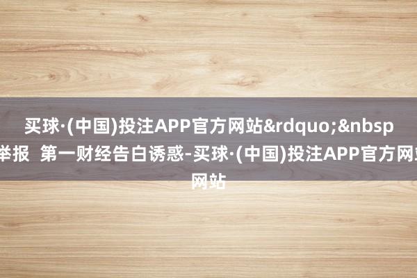买球·(中国)投注APP官方网站&rdquo;&nbsp;举报  第一财经告白诱惑-买球·(中国)投注APP官方网站