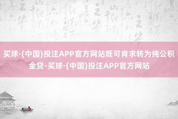 买球·(中国)投注APP官方网站既可肯求转为纯公积金贷-买球·(中国)投注APP官方网站