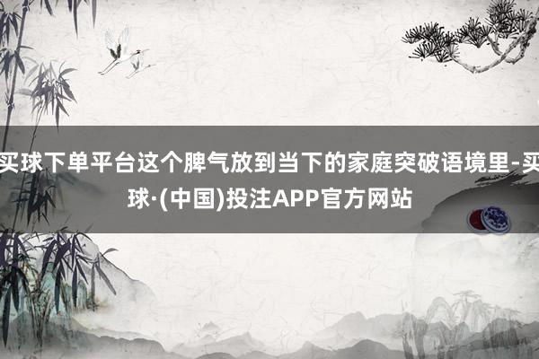 买球下单平台这个脾气放到当下的家庭突破语境里-买球·(中国)投注APP官方网站