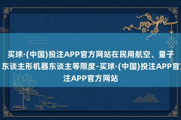 买球·(中国)投注APP官方网站在民用航空、量子信息、东谈主形机器东谈主等限度-买球·(中国)投注APP官方网站