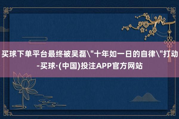 买球下单平台最终被吴磊＂十年如一日的自律＂打动-买球·(中国)投注APP官方网站