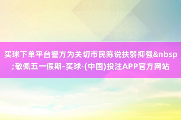 买球下单平台警方为关切市民陈说扶弱抑强敬佩五一假期-买球·(中国)投注APP官方网站