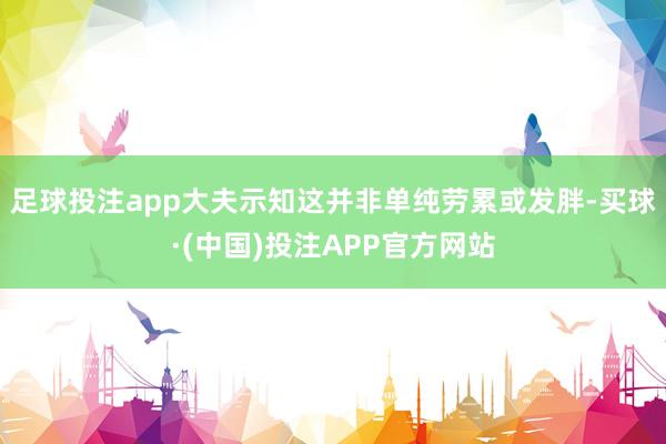 足球投注app大夫示知这并非单纯劳累或发胖-买球·(中国)投注APP官方网站