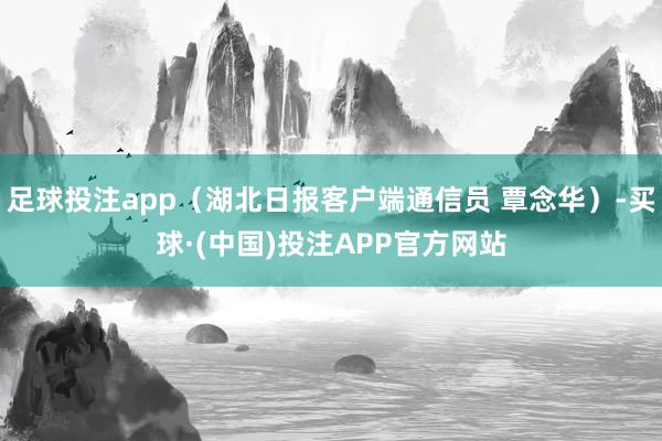 足球投注app（湖北日报客户端通信员 覃念华）-买球·(中国)投注APP官方网站