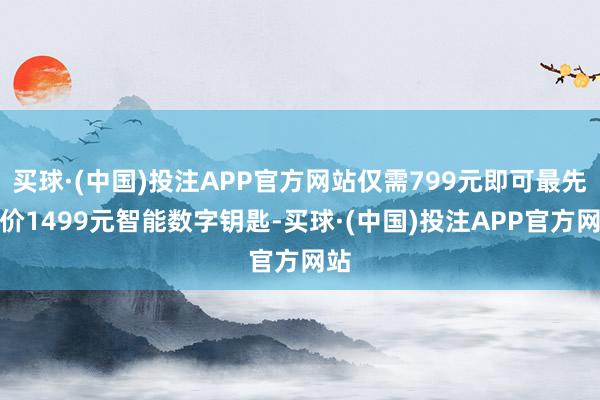 买球·(中国)投注APP官方网站仅需799元即可最先原价1499元智能数字钥匙-买球·(中国)投注APP官方网站