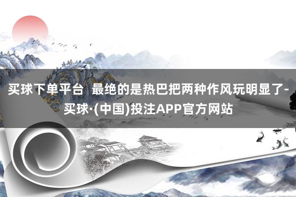 买球下单平台  最绝的是热巴把两种作风玩明显了-买球·(中国)投注APP官方网站