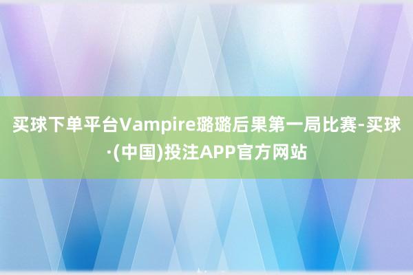 买球下单平台Vampire璐璐后果第一局比赛-买球·(中国)投注APP官方网站