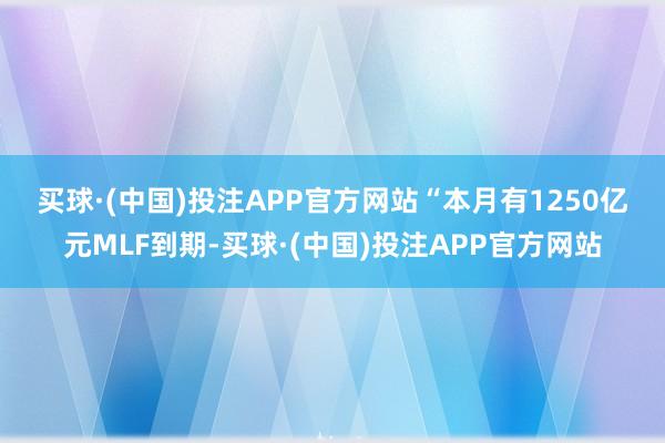 买球·(中国)投注APP官方网站　　“本月有1250亿元MLF到期-买球·(中国)投注APP官方网站