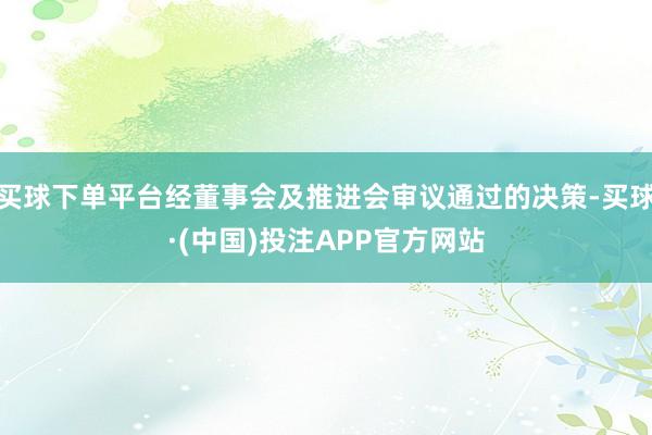 买球下单平台经董事会及推进会审议通过的决策-买球·(中国)投注APP官方网站