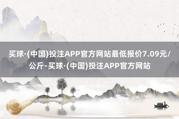 买球·(中国)投注APP官方网站最低报价7.09元/公斤-买球·(中国)投注APP官方网站
