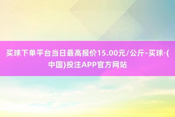 买球下单平台当日最高报价15.00元/公斤-买球·(中国)投注APP官方网站