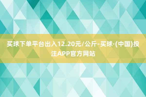 买球下单平台出入12.20元/公斤-买球·(中国)投注APP官方网站