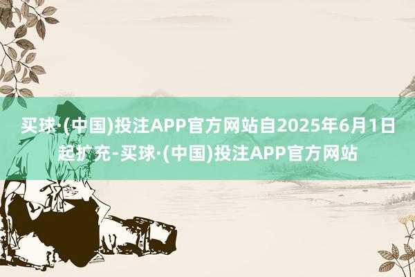 买球·(中国)投注APP官方网站自2025年6月1日起扩充-买球·(中国)投注APP官方网站