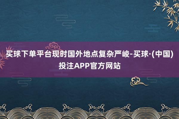 买球下单平台现时国外地点复杂严峻-买球·(中国)投注APP官方网站