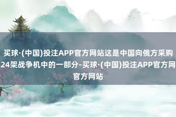 买球·(中国)投注APP官方网站这是中国向俄方采购的24架战争机中的一部分-买球·(中国)投注APP官方网站