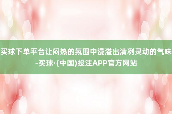 买球下单平台让闷热的氛围中漫溢出清冽灵动的气味-买球·(中国)投注APP官方网站